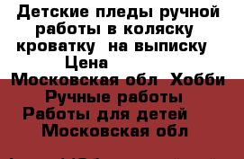 Детские пледы ручной работы в коляску, кроватку, на выписку › Цена ­ 2 000 - Московская обл. Хобби. Ручные работы » Работы для детей   . Московская обл.